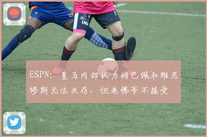 ESPN：皇马内部认为姆巴佩和维尼修斯无法共存，但老佛爷不接受